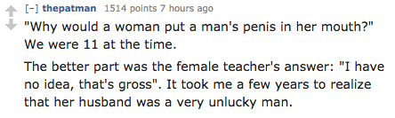 Mathematics - thepatman 1514 points 7 hours ago "Why would a woman put a man's penis in her mouth?" We were 11 at the time. The better part was the female teacher's answer "I have no idea, that's gross". It took me a few years to realize that her husband 