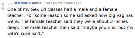 number - BLMdidHarambe 1503 points 7 hours ago One of my Sex Ed classes had a male and a female teacher. For some reason some kid asked how big vaginas were. The female teacher said they were about 3 inches deep. The male teacher then said "maybe yours is