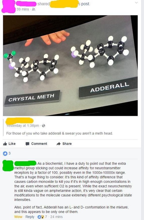 someone trying to compare the chemical structures of crystal meth and Adderall  as being very similar but a biochemist comes onto the thread and clarifies that the slight difference in one of the bonds makes a huge difference in its potency.