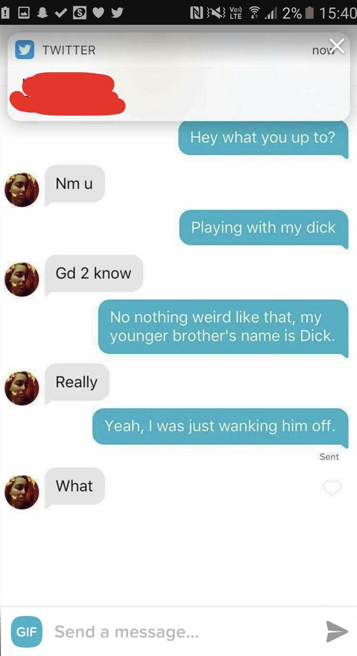 tinder dates sex - 'Nny 2% 1 y Twitter novex Hey what you up to? Nm u Playing with my dick Gd 2 know No nothing weird that, my younger brother's name is Dick. Really Yeah, I was just wanking him off. Sent What Gif Send a message...
