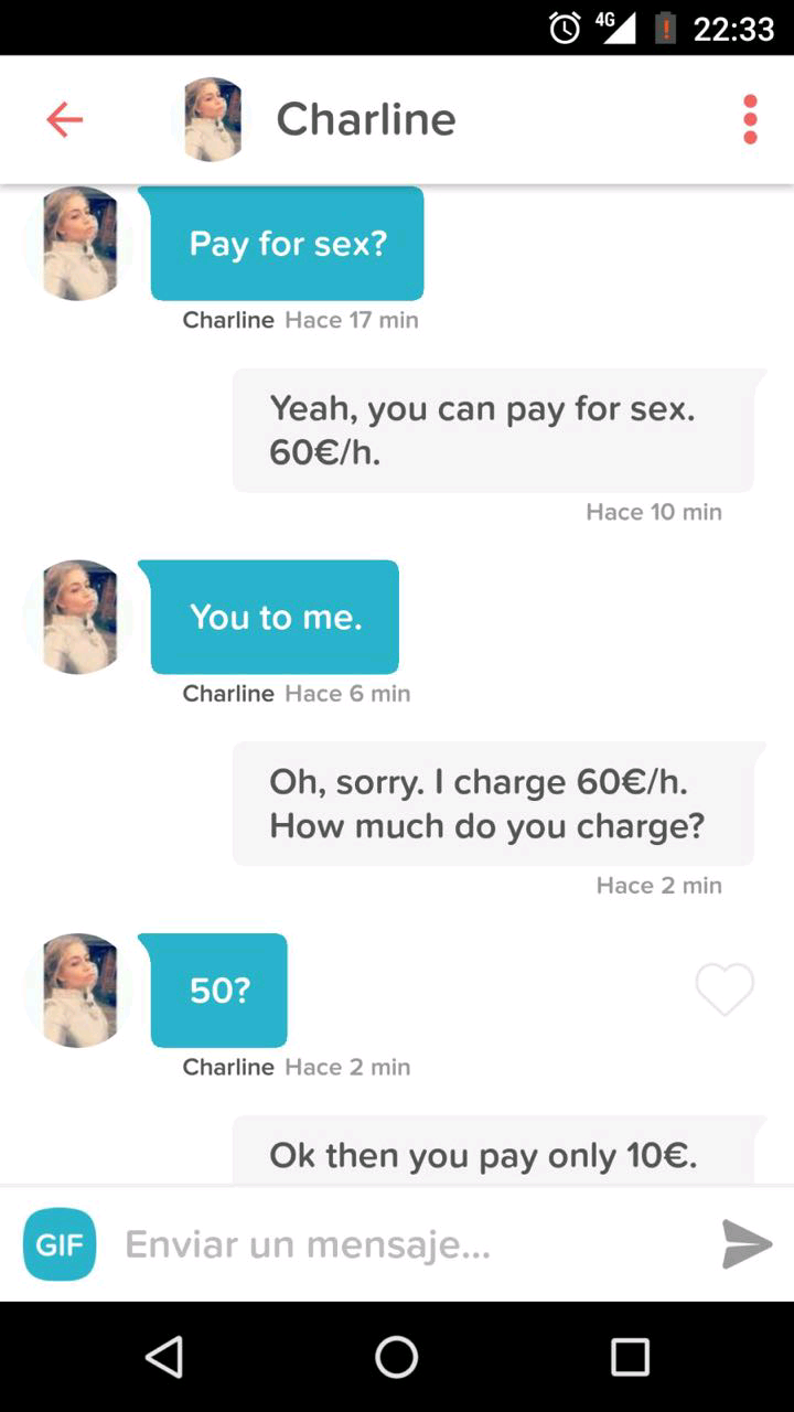 tinder prostitute - @ 4G I Charline Pay for sex? Pay for sex? Charline Hace 17 min Yeah, you can pay for sex. 60h. Hace 10 min You to me. You to me. Charline Hace 6 min Oh, sorry. I charge 60h. How much do you charge? Hace 2 min 50? Charline Hace 2 min Ok
