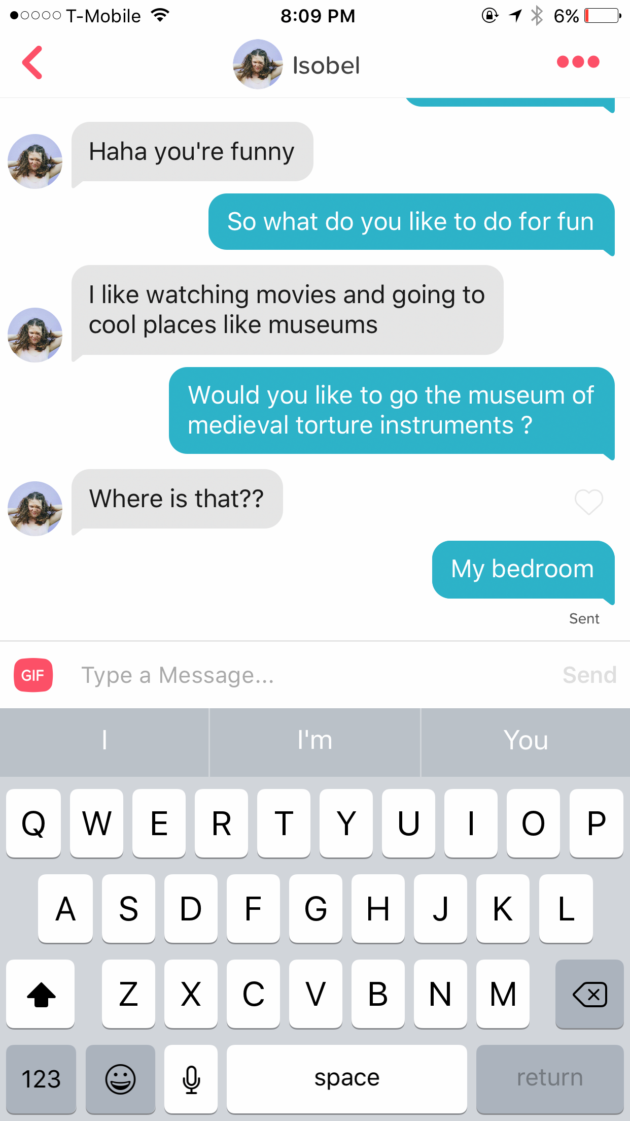 funny tinder texts - .600 TMobile 16% 0 Isobel Haha you're funny So what do you to do for fun I watching movies and going to cool places museums Would you to go the museum of medieval torture instruments? Where is that?? My bedroom Gif Send Type a Message