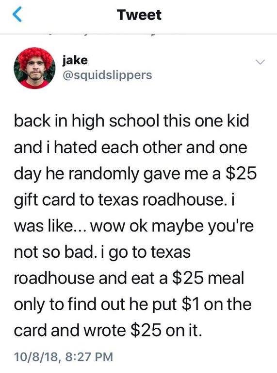 memes  - document - Tweet jake back in high school this one kid and i hated each other and one day he randomly gave me a $25 gift card to texas roadhouse. i was ... wow ok maybe you're not so bad. i go to texas roadhouse and eat a $25 meal only to find ou