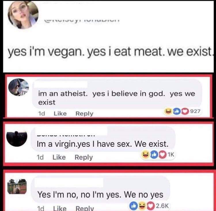 memes  - yes i m vegan yes i eat meat - yes i'm vegan. yes i eat meat. we exist. im an atheist. yes i believe in god. yes we exist 1d Do 927 Im a virgin.yes I have sex. We exist. 1d Ook Yes I'm no, no I'm yes. We no yes 1d