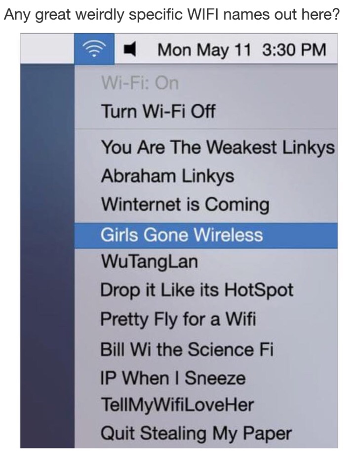 memes  - tellmywifiloveher - Any great weirdly specific Wifi names out here? Mon May 11 WiFi On Turn WiFi Off You Are The Weakest Linkys Abraham Linkys Winternet is Coming Girls Gone Wireless WuTang Lan Drop it its HotSpot Pretty Fly for a Wifi Bill Wi th