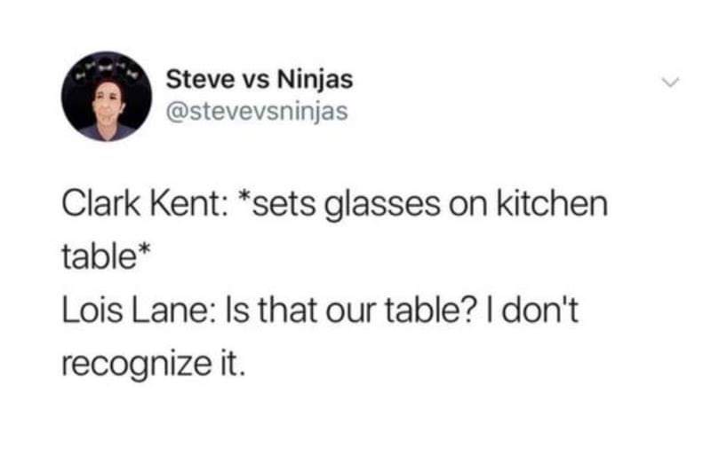 Broken heart - Steve vs Ninjas Clark Kent sets glasses on kitchen table Lois Lane Is that our table? I don't recognize it.