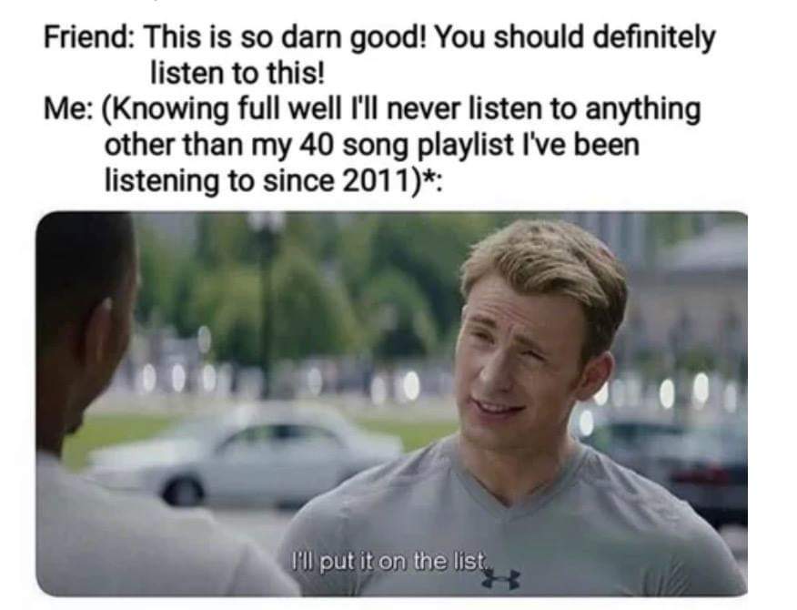 ll put it on the list meme - Friend This is so darn good! You should definitely listen to this! Me Knowing full well I'll never listen to anything other than my 40 song playlist I've been listening to since 2011 I'll put it on the list
