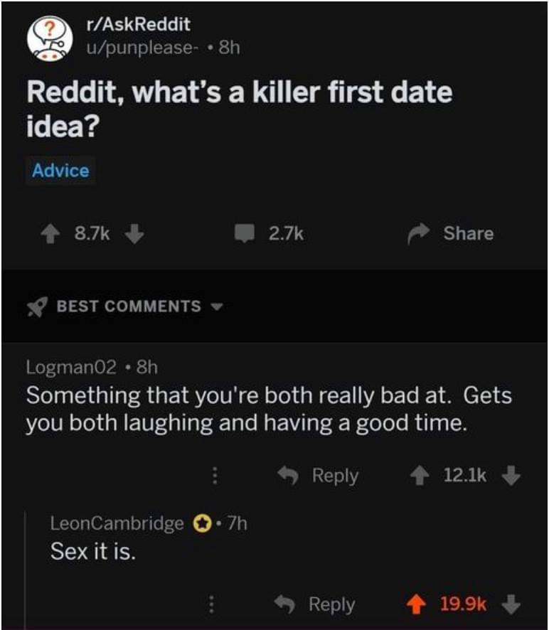 screenshot - rAskReddit upunplease . 8h Reddit, what's a killer first date idea? Advice 2.76 Best Logman02 8h Something that you're both really bad at. Gets you both laughing and having a good time. .7h LeonCambridge Sex it is.