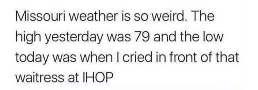 Missouri weather is so weird. The high yesterday was 79 and the low today was when I cried in front of that waitress at Ihop