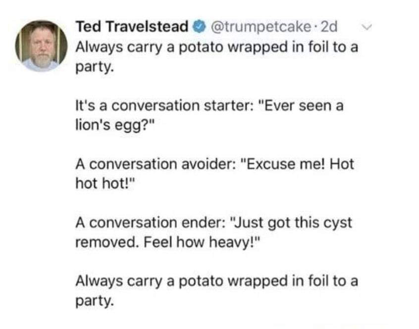 Conversation - V Ted Travelstead . 2d Always carry a potato wrapped in foil to a party. It's a conversation starter "Ever seen a lion's egg?" A conversation avoider "Excuse me! Hot hot hot!" A conversation ender "Just got this cyst removed. Feel how heavy