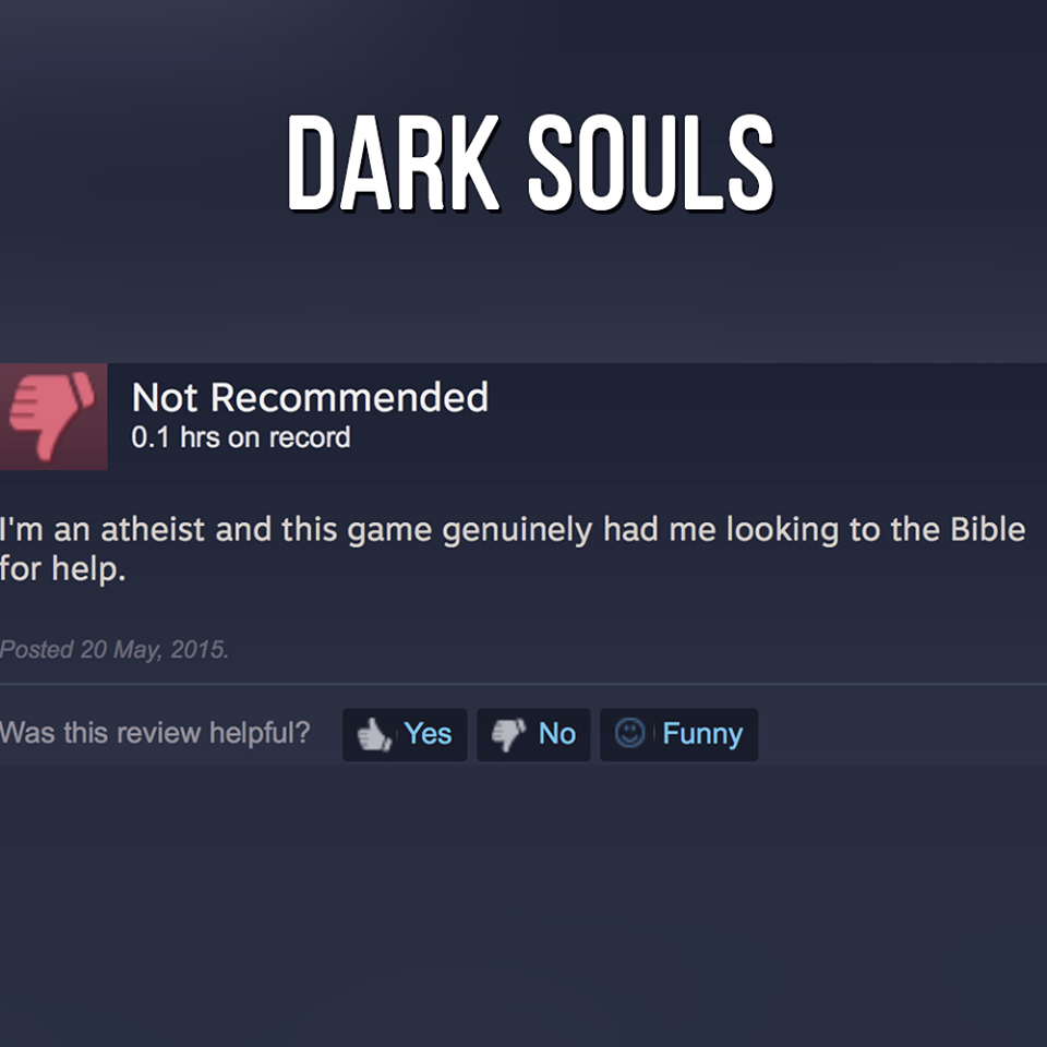 sounds like you need to git gud - Dark Souls 'Not Recommended 0.1 hrs on record I'm an atheist and this game genuinely had me looking to the Bible for help. Posted . Was this review helpful? Yes No Funny
