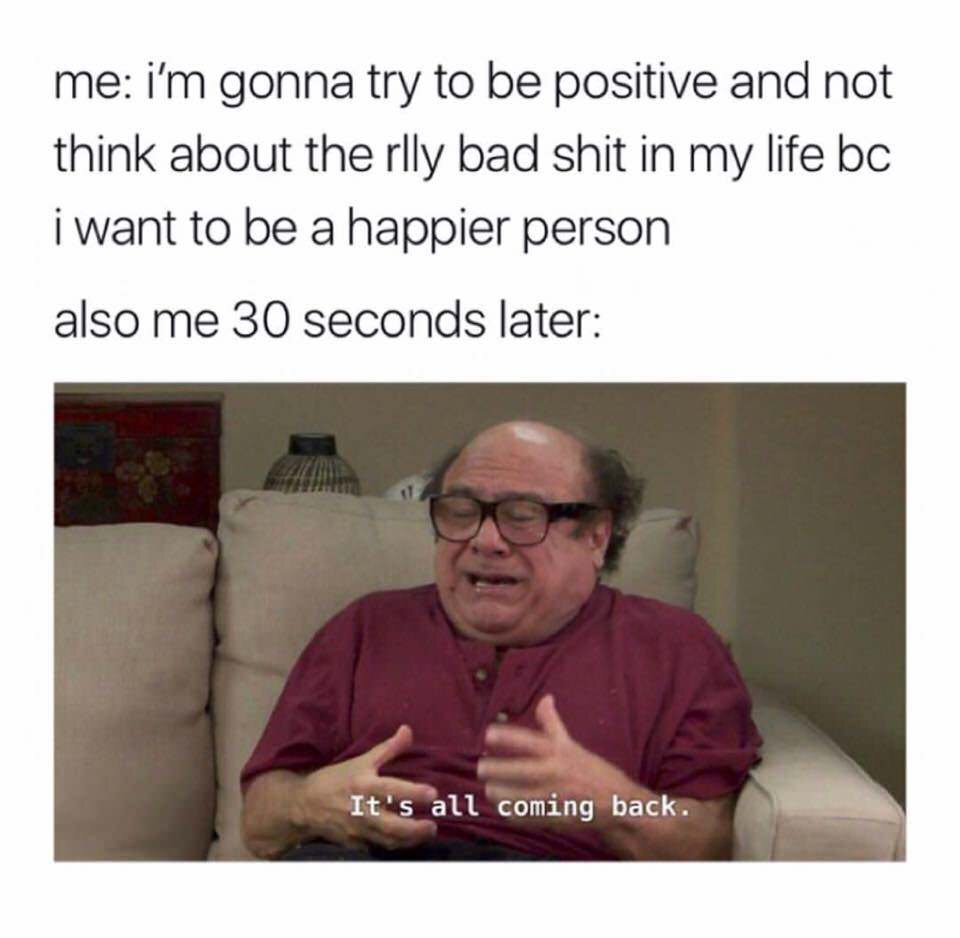 newest memes - me i'm gonna try to be positive and not think about the rlly bad shit in my life bc i want to be a happier person also me 30 seconds later It's all coming back.