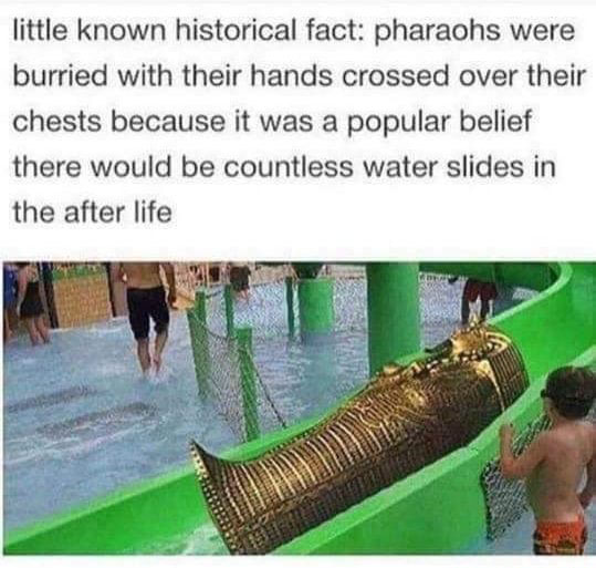 little known historical fact pharaohs - little known historical fact pharaohs were burried with their hands crossed over their chests because it was a popular belief there would be countless water slides in the after life