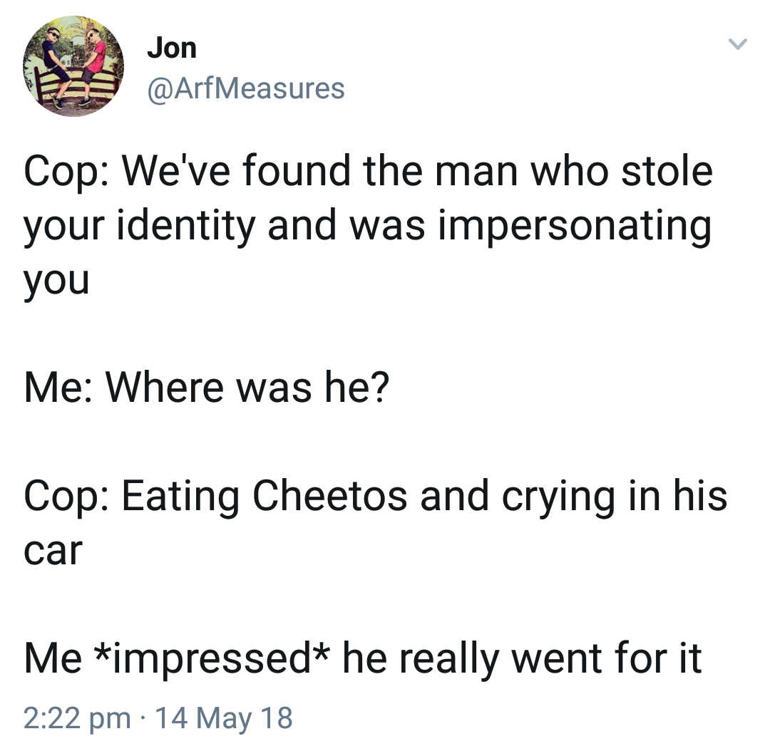 missing piece meets the big - Jon Measures Cop We've found the man who stole your identity and was impersonating you Me Where was he? Cop Eating Cheetos and crying in his car Me impressed he really went for it 14 May 18