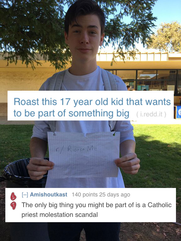 reddit memes - 17 years old kid - Roast this 17 year old kid that wants to be part of something big i.redd.it Roast M Amishoutkast 140 points 25 days ago The only big thing you might be part of is a Catholic priest molestation scandal
