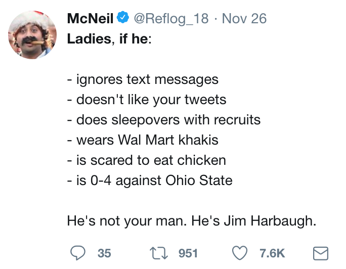 twitter meme angle - McNeil Nov 26 Ladies, if he ignores text messages doesn't your tweets does sleepovers with recruits wears Wal Mart khakis is scared to eat chicken is 04 against Ohio State He's not your man. He's Jim Harbaugh. 35 22 951