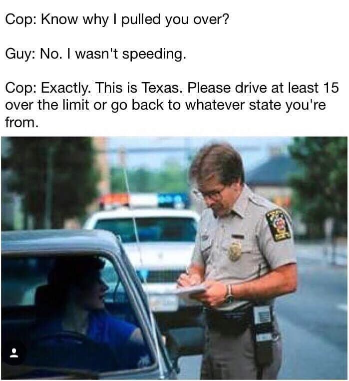 memes - speeding meme - Cop Know why I pulled you over? Guy No. I wasn't speeding. Cop Exactly. This is Texas. Please drive at least 15 over the limit or go back to whatever state you're from.