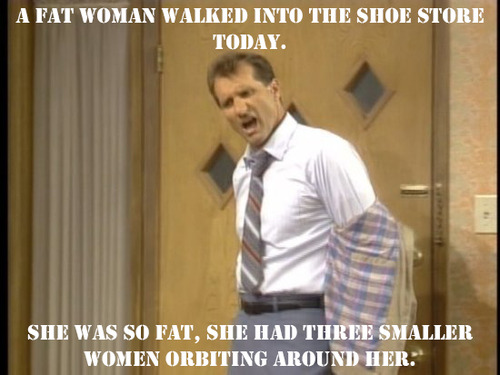 al bundy quotes - A Fat Woman Walked Into The Shoe Store Today. She Was So Fat, She Had Three Smaller Women Orbiting Around Her!