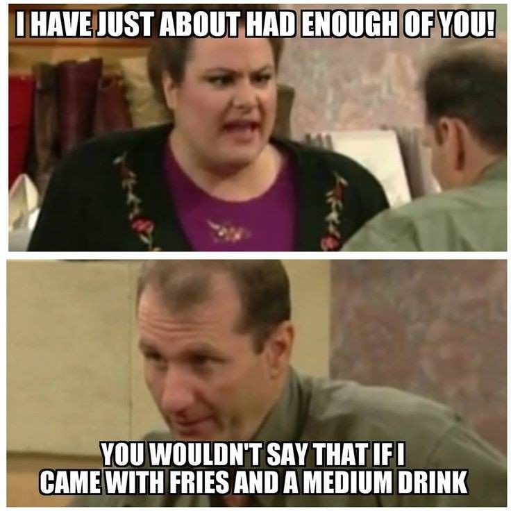 al bundy quotes - I Have Just About Had Enough Of You! You Wouldn'T Say That Ifi Came With Fries And A Medium Drink