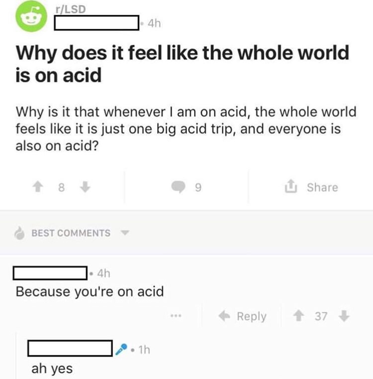 memes - Lysergic acid diethylamide - rLsd D 4h Why does it feel the whole world is on acid Why is it that whenever I am on acid, the whole world feels it is just one big acid trip, and everyone is also on acid? Best D 4h Because you're on acid 37 .th ah y