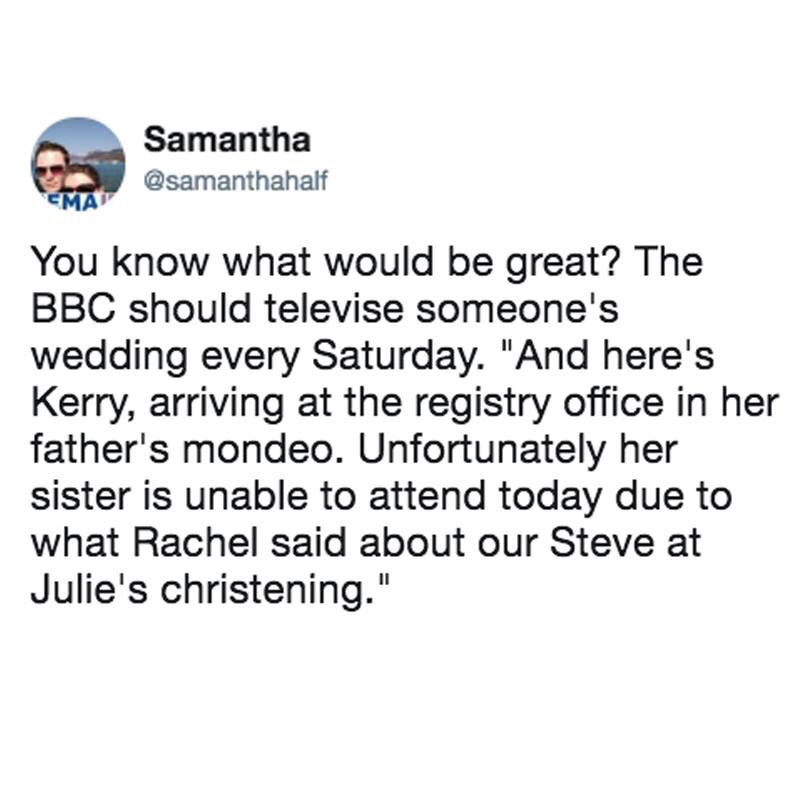 memes - angle - Samantha Cma You know what would be great? The Bbc should televise someone's wedding every Saturday. "And here's Kerry, arriving at the registry office in her father's mondeo. Unfortunately her sister is unable to attend today due to what 