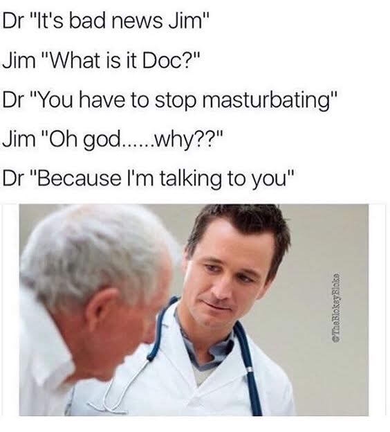 memes - offensive memes - Dr "It's bad news Jim" Jim "What is it Doc?" Dr "You have to stop masturbating" Jim "Oh god......why??" Dr "Because I'm talking to you" Tha Blokey Bloke