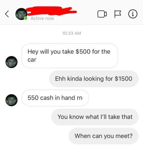 angle - Active now Hey will you take $500 for the car Ehh kinda looking for $1500 550 cash in hand rn You know what I'll take that When can you meet?