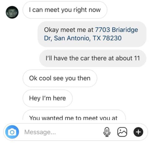 number - I can meet you right now Okay meet me at 7703 Briaridge Dr, San Antonio, Tx 78230 I'll have the car there at about 11 Ok cool see you then Hey I'm here You wanted me to meet vou at Message... O