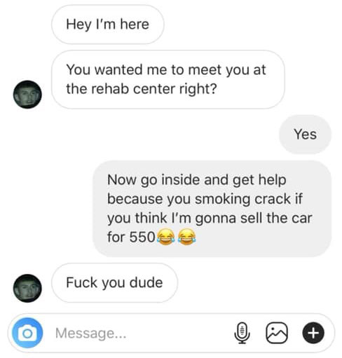 multimedia - Hey I'm here You wanted me to meet you at the rehab center right? Yes Now go inside and get help because you smoking crack if you think I'm gonna sell the car for 550 Fuck you dude Message...