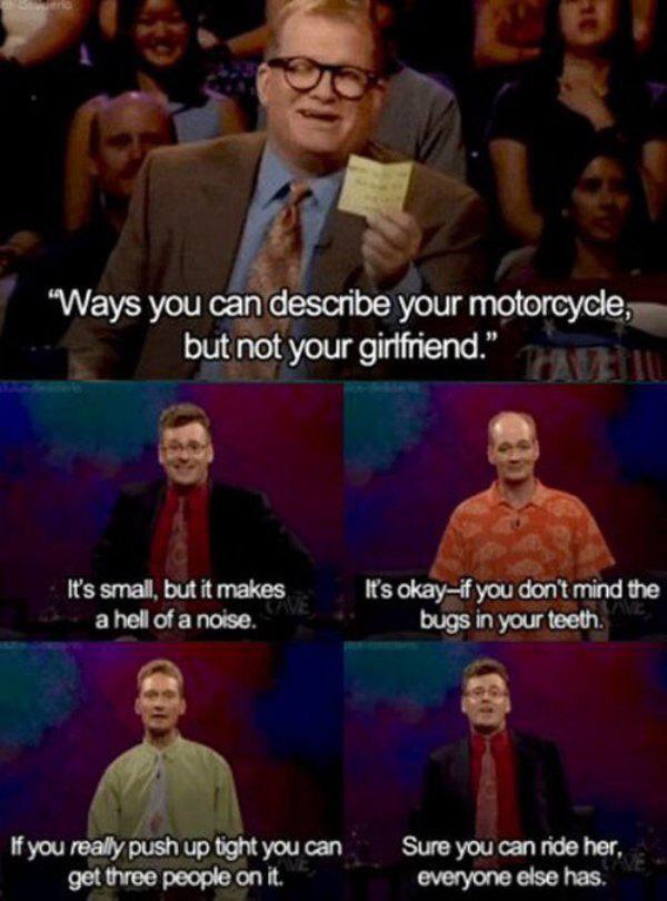 whose line is it anyway meme - 'Ways you can describe your motorcycle, but not your girlfriend." It's small, but it makes a hell of a noise. It's okayif you don't mind the bugs in your teeth. If you really push up tight you can get three people on it. Sur