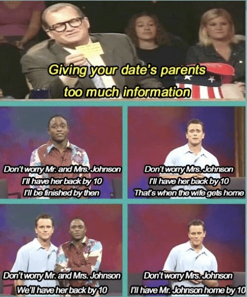 whose line meme - Giving your date's parents too much information Don't worry Mr. and Mrs. Johnson I have her back by 10 I'll be finished by then Don't worry Mrs. Johnson ill have her back by 10 That's when the wife gets home Don't worry Mr. and Mrs. John