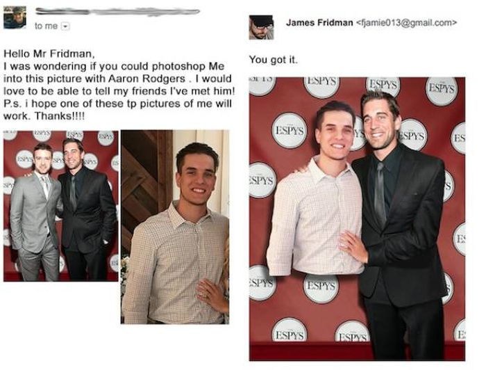 james fridman - to me. James Fridman  Hello Mr Fridman, I was wondering if you could photoshop Me into this picture with Aaron Rodgers. I would love to be able to tell my friends I've met him! P.s. i hope one of these tp pictures of me will work. Thanks!!
