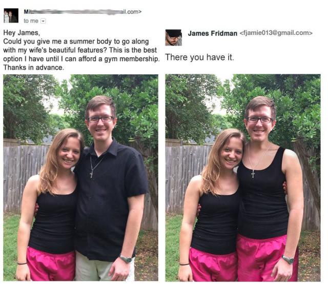 james fridman funny photoshop - ail.com> Mite to me is Hey James, James Fridman  Could you give me a summer body to go along with my wife's beautiful features? This is the best option I have until I can afford a gym membership. There you have it. Thanks i