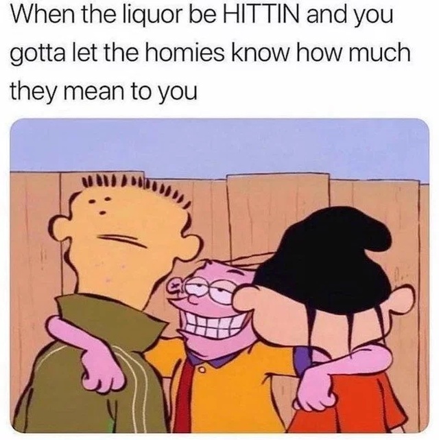 funny pics - liquor be hittin and you gotta let the homies know how much - When the liquor be Hittin and you gotta let the homies know how much they mean to you