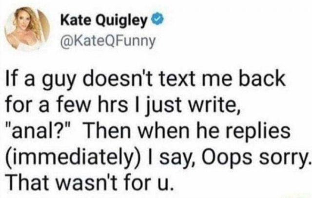 Kate Quigley If a guy doesn't text me back for a few hrs I just write, "anal?" Then when he replies immediately I say, Oops sorry. That wasn't for u.