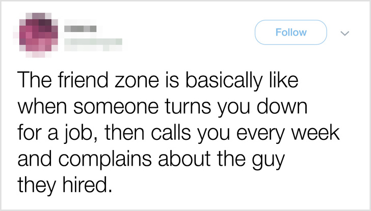 The friend zone is basically when someone turns you down for a job, then calls you every week and complains about the guy they hired.