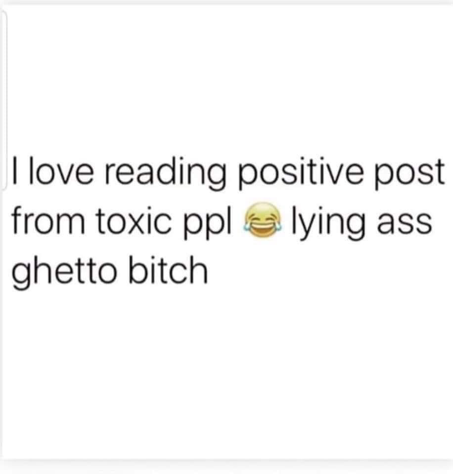 I love reading positive post from toxic ppl e lying ass ghetto bitch