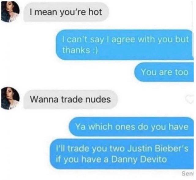 communication - I mean you're hot I can't say I agree with you but thanks You are too Wanna trade nudes Ya which ones do you have I'll trade you two Justin Bieber's if you have a Danny Devito Sen
