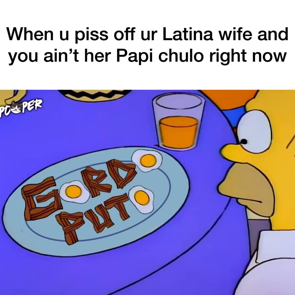 Listoh - When u piss off ur Latina wife and you ain't her Papi chulo right now Po Per Puto