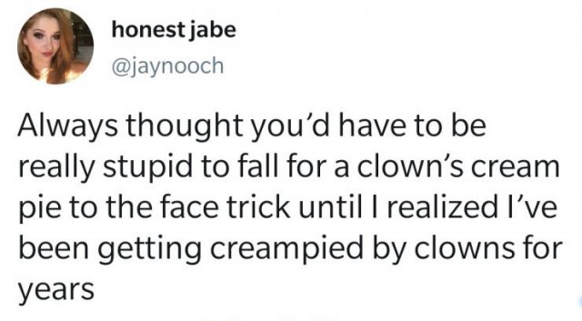 smile - honest jabe Always thought you'd have to be really stupid to fall for a clown's cream pie to the face trick until I realized I've been getting creampied by clowns for years