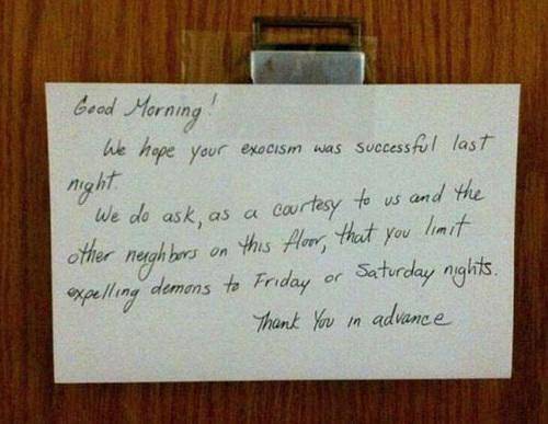 angry neighbors notes - Geod Morning We hope your exocism was successful last night We do ask, as a courtesy to us and the other neighbors on this floor, that you limit expelling demons to Friday or Saturday nights. Thank you in advance
