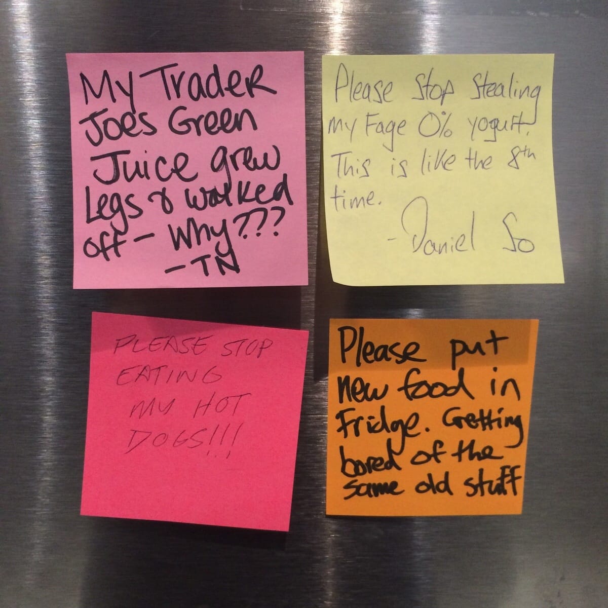passive aggressive fridge notes - My Trader Joe's Green Juice grew Legs & walked Please Stop Stealing my Fage 0% yogurt This is the 8th time. Daniel So off Why??? Please Stop Eating ms Hot Please put new food in Fridge. Getting bored of the same old stuff