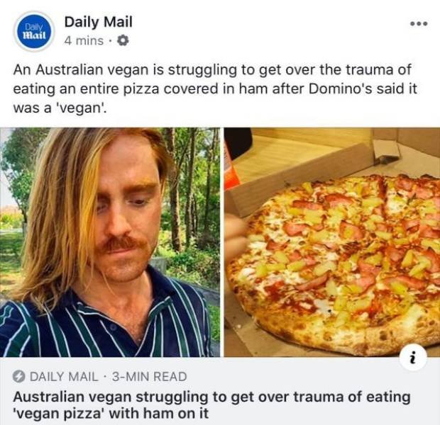 pizza - Daily Mail Daily Mail 4 mins. O An Australian vegan is struggling to get over the trauma of eating an entire pizza covered in ham after Domino's said it was a 'vegan! Daily Mail. 3Min Read Australian vegan struggling to get over trauma of eating '