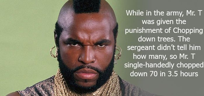 mr t - While in the army, Mr. T was given the punishment of Chopping down trees. The sergeant didn't tell him how many, so Mr. T singlehandedly chopped down 70 in 3.5 hours