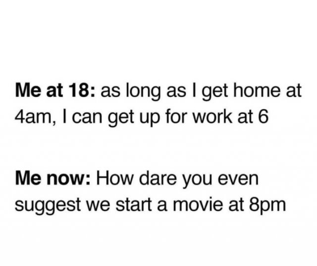 document - Me at 18 as long as I get home at 4am, I can get up for work at 6 Me now How dare you even suggest we start a movie at 8pm