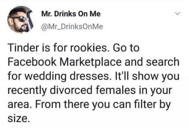 Mr. Drinks On Me Me Tinder is for rookies. Go to Facebook Marketplace and search for wedding dresses. It'll show you recently divorced females in your area. From there you can filter by size.