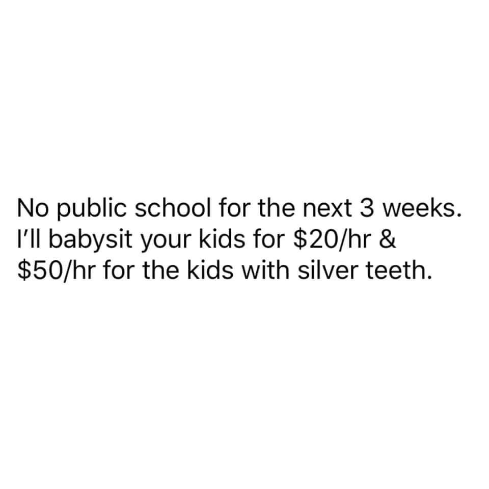 angle - No public school for the next 3 weeks. I'll babysit your kids for $20hr & $50hr for the kids with silver teeth.