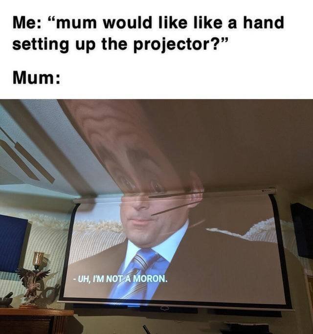 13 year old - Me "mum would a hand setting up the projector? Mum Uh, I'M Not A Moron.