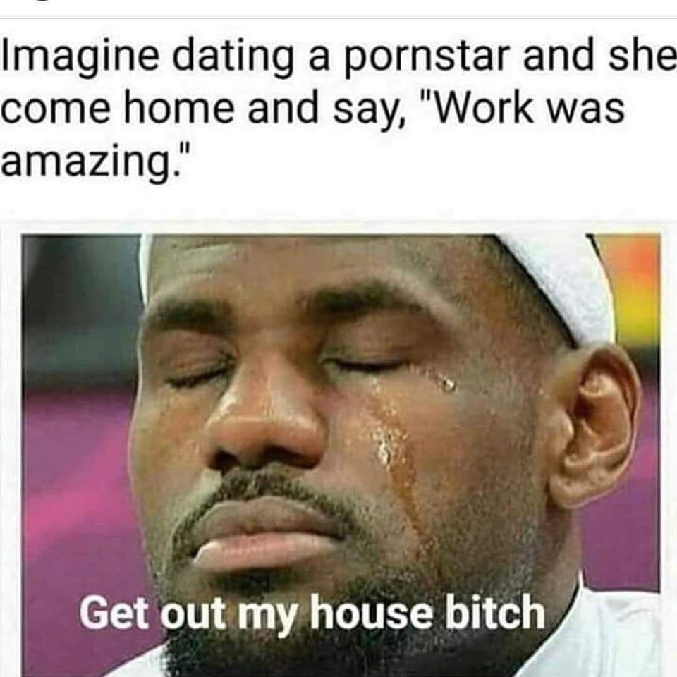 dating a porn star meme - Imagine dating a pornstar and she come home and say, "Work was amazing." Get out my house bitch