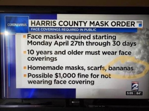 screen - Coronavirus Harris County Mask Order Face Coverings Required In Public Face masks required starting Monday April 27th through 30 days 10 years and older must wear face coverings Homemade masks, scarfs, bananas Possible $1,000 fine for not wearing